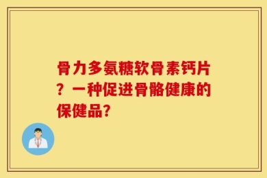 骨力多氨糖软骨素钙片？一种促进骨骼健康的保健品？