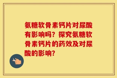氨糖软骨素钙片对尿酸有影响吗？探究氨糖软骨素钙片的药效及对尿酸的影响？