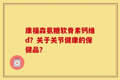 康福森氨糖软骨素钙维d？关于关节健康的保健品？