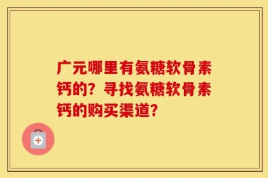广元哪里有氨糖软骨素钙的？寻找氨糖软骨素钙的购买渠道？
