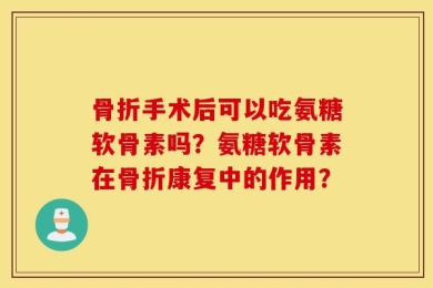 骨折手术后可以吃氨糖软骨素吗？氨糖软骨素在骨折康复中的作用？