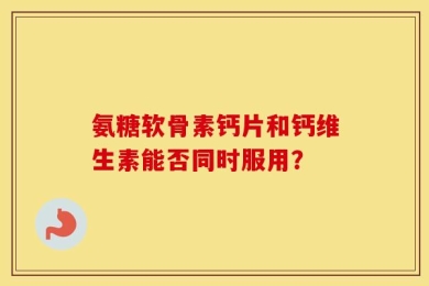 氨糖软骨素钙片和钙维生素能否同时服用？