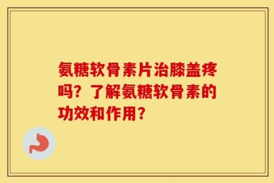 氨糖软骨素片治膝盖疼吗？了解氨糖软骨素的功效和作用？
