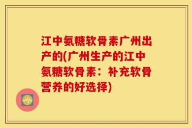 江中氨糖软骨素广州出产的(广州生产的江中氨糖软骨素：补充软骨营养的好选择)