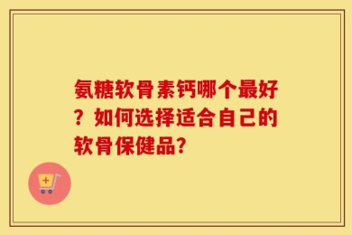 氨糖软骨素钙哪个最好？如何选择适合自己的软骨保健品？