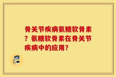 骨关节疾病氨糖软骨素？氨糖软骨素在骨关节疾病中的应用？