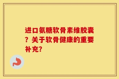 进口氨糖软骨素维胶囊？关于软骨健康的重要补充？