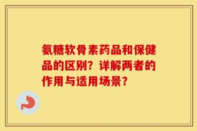 氨糖软骨素药品和保健品的区别？详解两者的作用与适用场景？