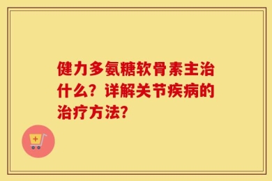 健力多氨糖软骨素主治什么？详解关节疾病的治疗方法？