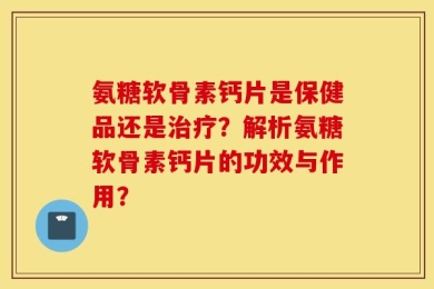 氨糖软骨素钙片是保健品还是治疗？解析氨糖软骨素钙片的功效与作用？