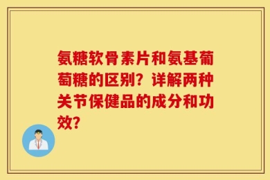 氨糖软骨素片和氨基葡萄糖的区别？详解两种关节保健品的成分和功效？