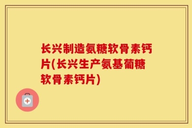 长兴制造氨糖软骨素钙片(长兴生产氨基葡糖软骨素钙片)