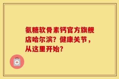 氨糖软骨素钙官方旗舰店哈尔滨？健康关节，从这里开始？