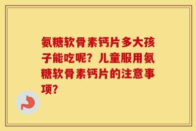 氨糖软骨素钙片多大孩子能吃呢？儿童服用氨糖软骨素钙片的注意事项？