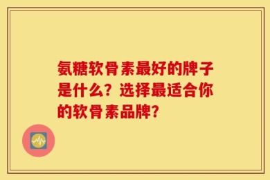 氨糖软骨素最好的牌子是什么？选择最适合你的软骨素品牌？