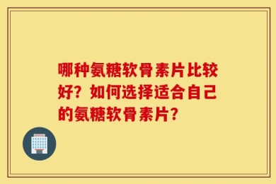 哪种氨糖软骨素片比较好？如何选择适合自己的氨糖软骨素片？