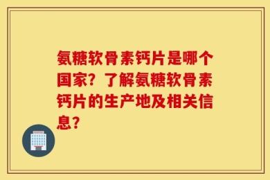 氨糖软骨素钙片是哪个国家？了解氨糖软骨素钙片的生产地及相关信息？