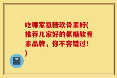 吃哪家氨糖软骨素好(推荐几家好的氨糖软骨素品牌，你不容错过！)