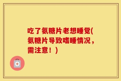 吃了氨糖片老想睡觉(氨糖片导致嗜睡情况，需注意！)