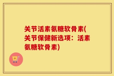 关节活素氨糖软骨素(关节保健新选项：活素氨糖软骨素)