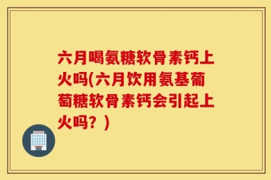 六月喝氨糖软骨素钙上火吗(六月饮用氨基葡萄糖软骨素钙会引起上火吗？)