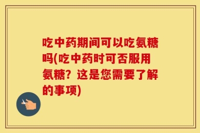 吃中药期间可以吃氨糖吗(吃中药时可否服用氨糖？这是您需要了解的事项)