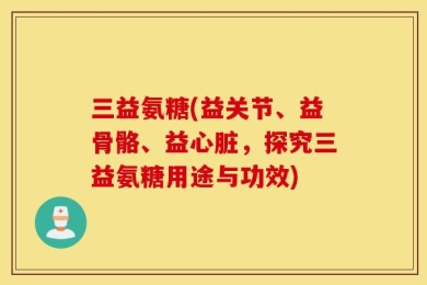 三益氨糖(益关节、益骨骼、益心脏，探究三益氨糖用途与功效)