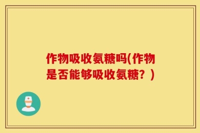 作物吸收氨糖吗(作物是否能够吸收氨糖？)