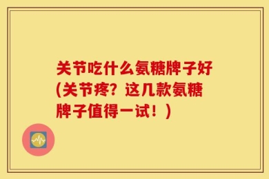 关节吃什么氨糖牌子好(关节疼？这几款氨糖牌子值得一试！)