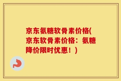 京东氨糖软骨素价格(京东软骨素价格：氨糖降价限时优惠！)