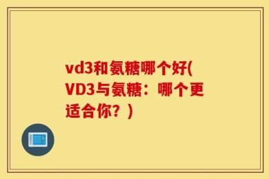 vd3和氨糖哪个好(VD3与氨糖：哪个更适合你？)