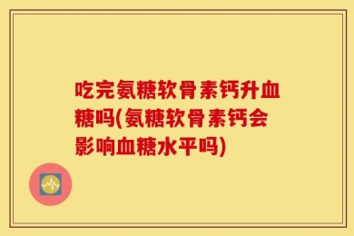 吃完氨糖软骨素钙升血糖吗(氨糖软骨素钙会影响血糖水平吗)