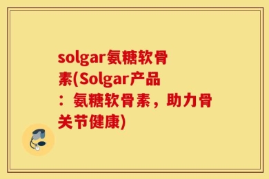 solgar氨糖软骨素(Solgar产品：氨糖软骨素，助力骨关节健康)