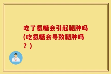 吃了氨糖会引起腿肿吗(吃氨糖会导致腿肿吗？)