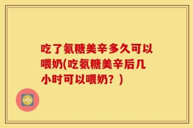 吃了氨糖美辛多久可以喂奶(吃氨糖美辛后几小时可以喂奶？)