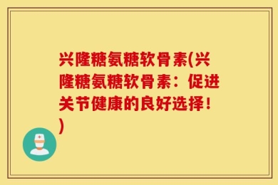 兴隆糖氨糖软骨素(兴隆糖氨糖软骨素：促进关节健康的良好选择！)
