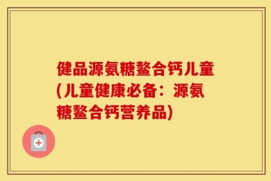 健品源氨糖鳌合钙儿童(儿童健康必备：源氨糖鳌合钙营养品)