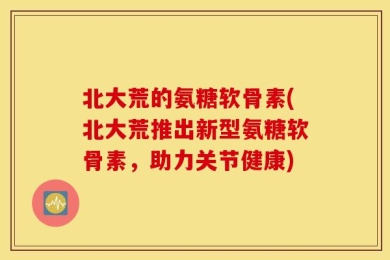 北大荒的氨糖软骨素(北大荒推出新型氨糖软骨素，助力关节健康)