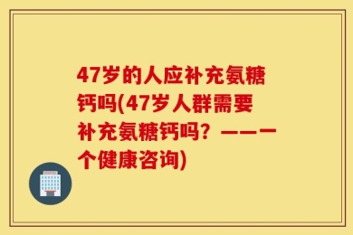 47岁的人应补充氨糖钙吗(47岁人群需要补充氨糖钙吗？——一个健康咨询)