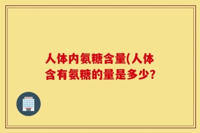 人体内氨糖含量(人体含有氨糖的量是多少？
