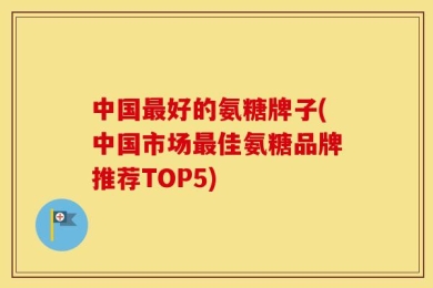 中国最好的氨糖牌子(中国市场最佳氨糖品牌推荐TOP5)