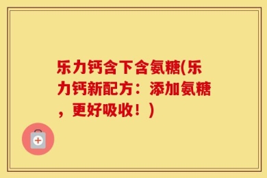 乐力钙含下含氨糖(乐力钙新配方：添加氨糖，更好吸收！)