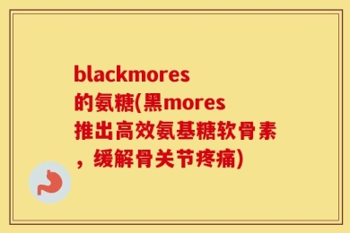 blackmores的氨糖(黑mores推出高效氨基糖软骨素，缓解骨关节疼痛)