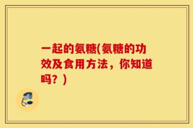 一起的氨糖(氨糖的功效及食用方法，你知道吗？)