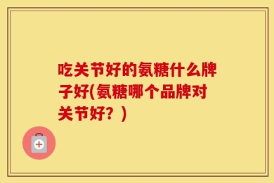 吃关节好的氨糖什么牌子好(氨糖哪个品牌对关节好？)