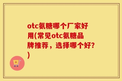 otc氨糖哪个厂家好用(常见otc氨糖品牌推荐，选择哪个好？)