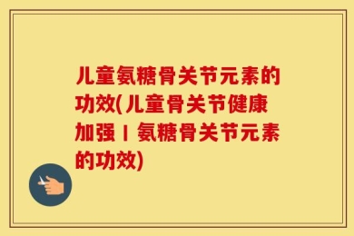 儿童氨糖骨关节元素的功效(儿童骨关节健康加强丨氨糖骨关节元素的功效)