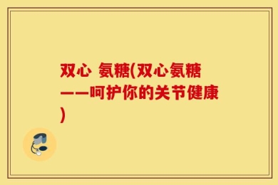 双心 氨糖(双心氨糖——呵护你的关节健康)