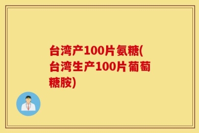 台湾产100片氨糖(台湾生产100片葡萄糖胺)
