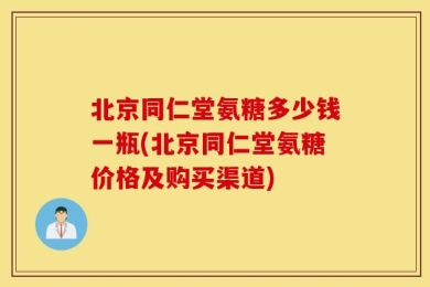 北京同仁堂氨糖多少钱一瓶(北京同仁堂氨糖价格及购买渠道)